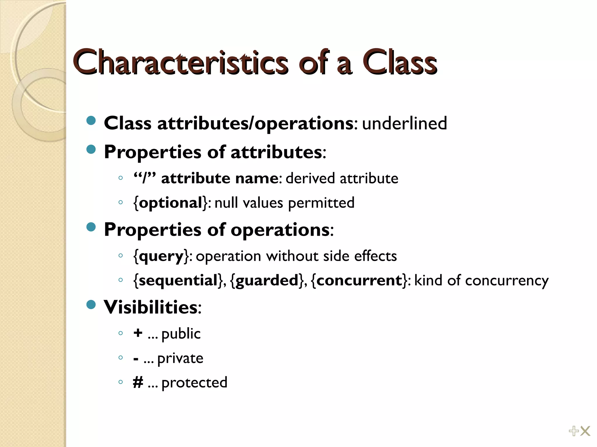 Characteristics of a ClassCharacteristics of a Class
 Class attributes/operations: underlined
 Properties of attributes:
◦ “/” attribute name: derived attribute
◦ {optional}: null values permitted
 Properties of operations:
◦ {query}: operation without side effects
◦ {sequential}, {guarded}, {concurrent}: kind of concurrency
 Visibilities:
◦ + ... public
◦ - ... private
◦ # ... protected
%!
 