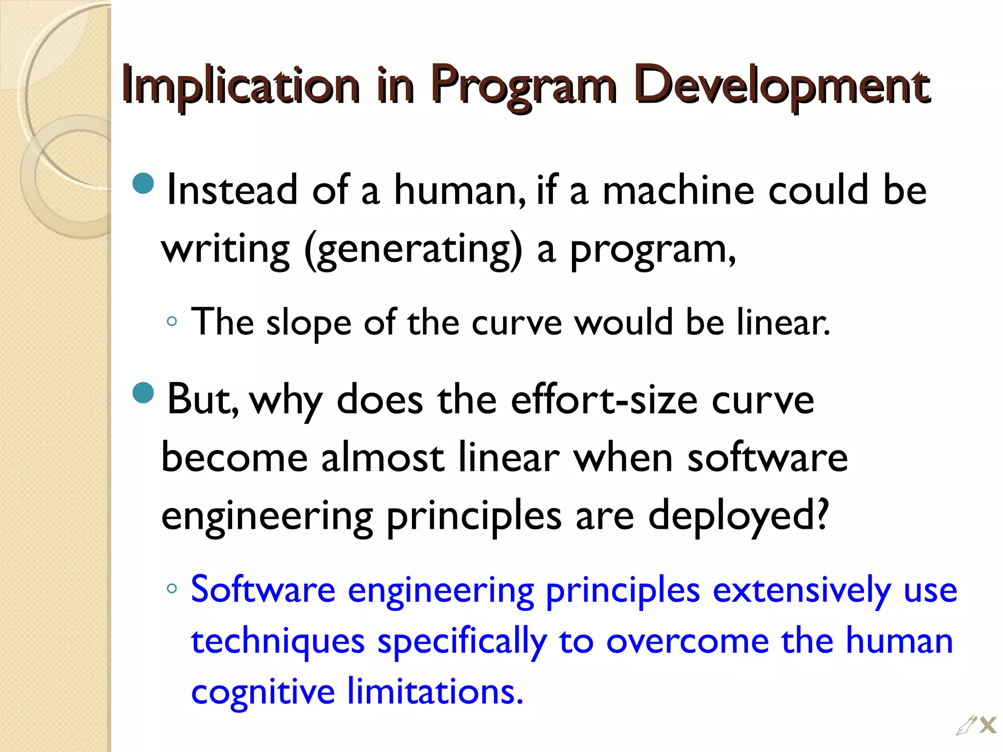 Implication in Program DevelopmentImplication in Program Development
Instead of a human, if a machine could be
writing (generating) a program,
◦ The slope of the curve would be linear.
But, why does the effort-size curve
become almost linear when software
engineering principles are deployed?
◦ Software engineering principles extensively use
techniques specifically to overcome the human
cognitive limitations.

 
