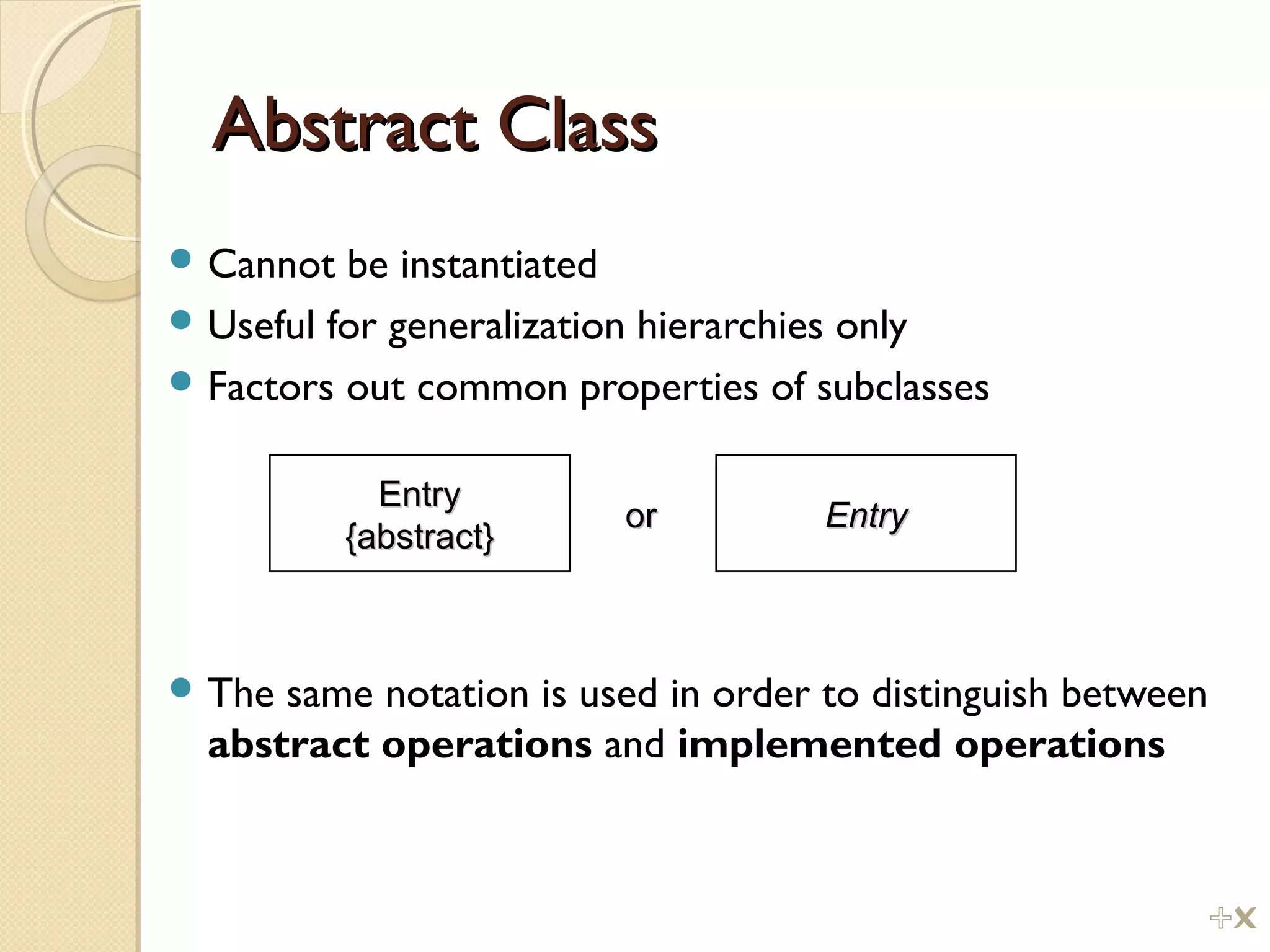 Abstract ClassAbstract Class
 Cannot be instantiated
 Useful for generalization hierarchies only
 Factors out common properties of subclasses
 The same notation is used in order to distinguish between
abstract operations and implemented operations
EntryEntry
{abstract}{abstract}
EntryEntryoror
%
 