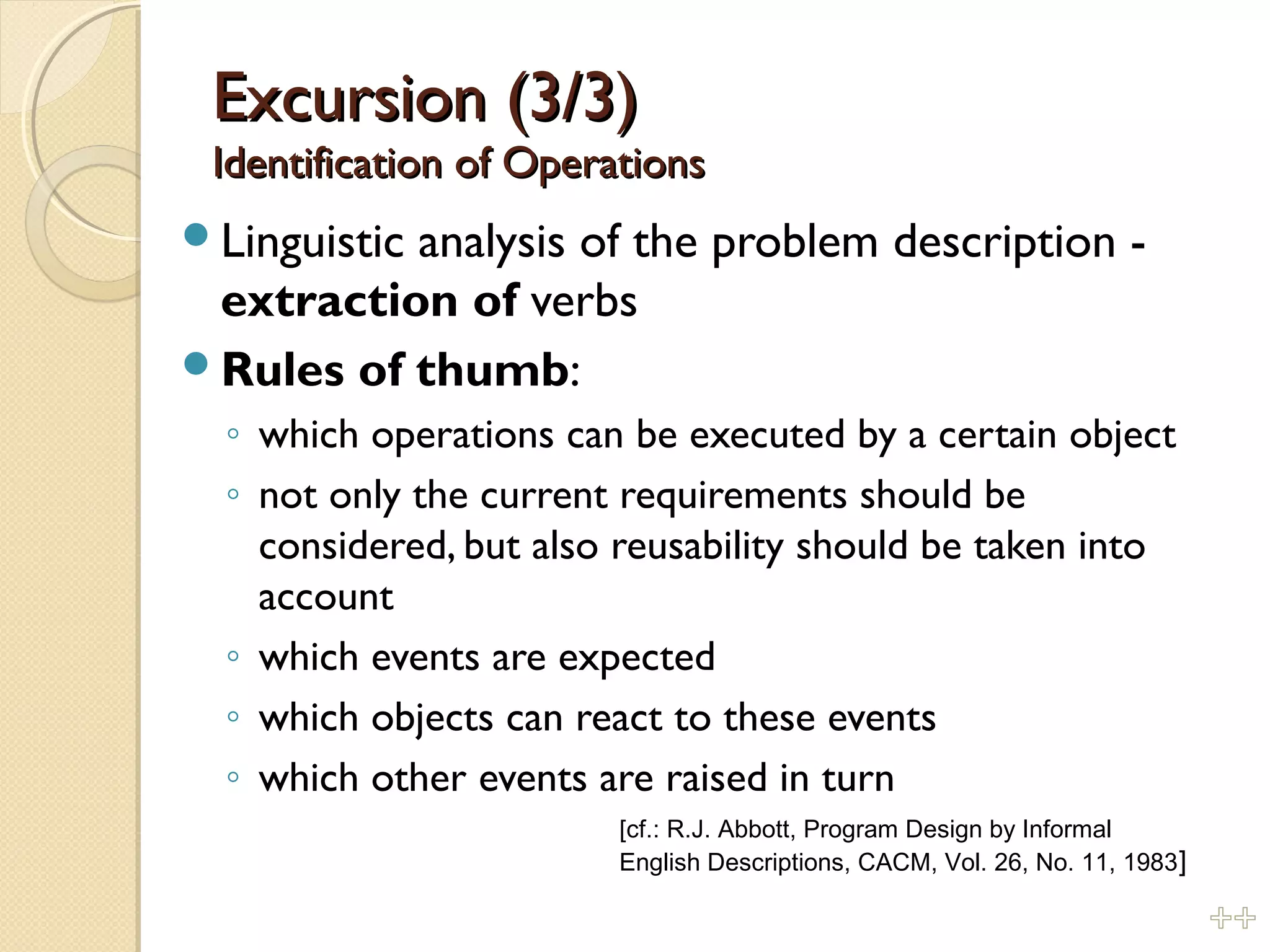 Excursion (3/3)Excursion (3/3)
Identification of OperationsIdentification of Operations
Linguistic analysis of the problem description -
extraction of verbs
Rules of thumb:
◦ which operations can be executed by a certain object
◦ not only the current requirements should be
considered, but also reusability should be taken into
account
◦ which events are expected
◦ which objects can react to these events
◦ which other events are raised in turn
[cf.: R.J. Abbott, Program Design by Informal
English Descriptions, CACM, Vol. 26, No. 11, 1983]
%%
 