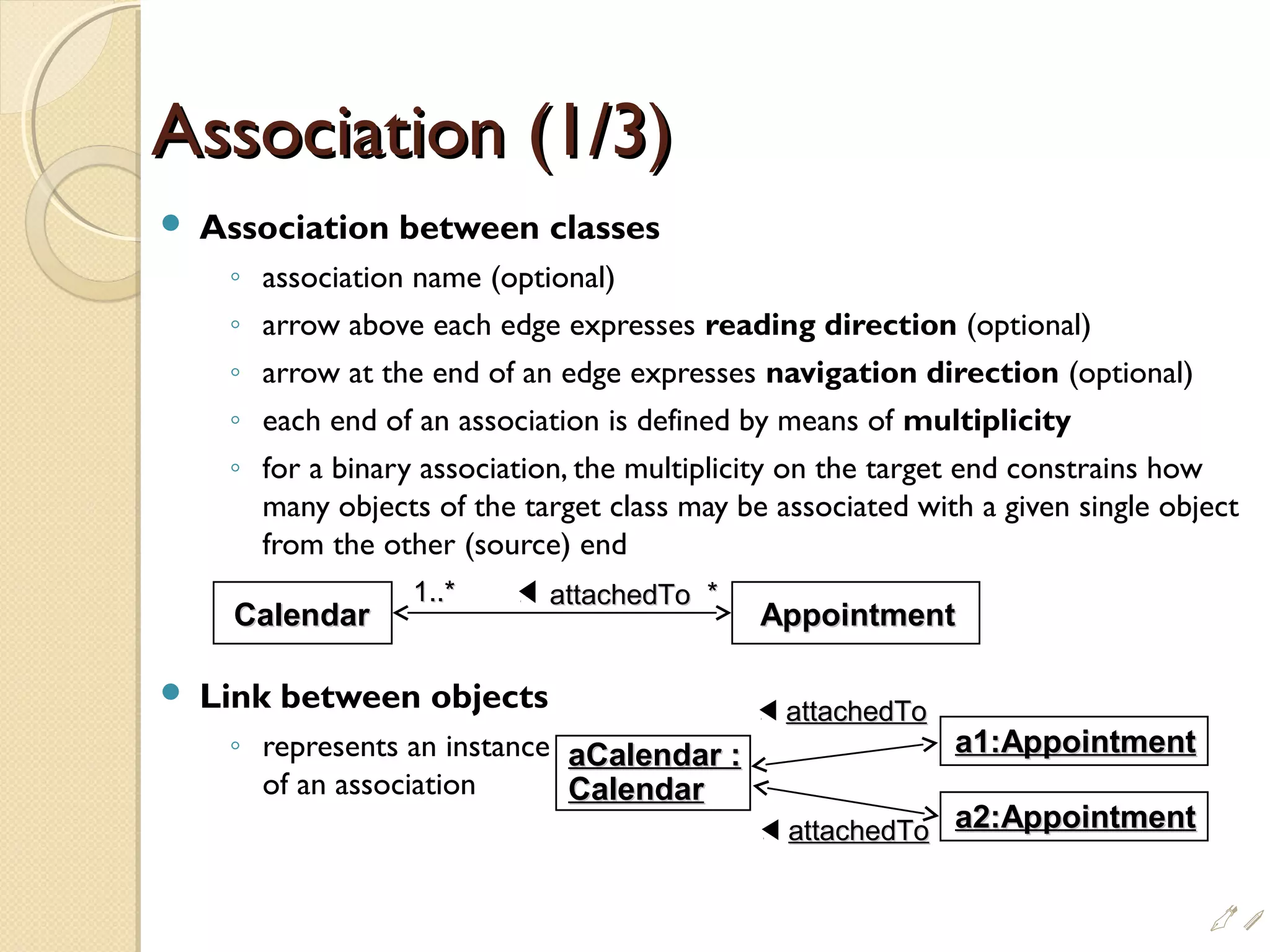 Association (1/3)Association (1/3)
 Association between classes
◦ association name (optional)
◦ arrow above each edge expresses reading direction (optional)
◦ arrow at the end of an edge expresses navigation direction (optional)
◦ each end of an association is defined by means of multiplicity
◦ for a binary association, the multiplicity on the target end constrains how
many objects of the target class may be associated with a given single object
from the other (source) end
 Link between objects
◦ represents an instance
of an association
CalendarCalendar AppointmentAppointment
attachedToattachedTo1..*1..* **
aCalendar :aCalendar :
CalendarCalendar
a1:Appointmenta1:Appointment
attachedToattachedTo
attachedToattachedTo a2:Appointmenta2:Appointment
i
 