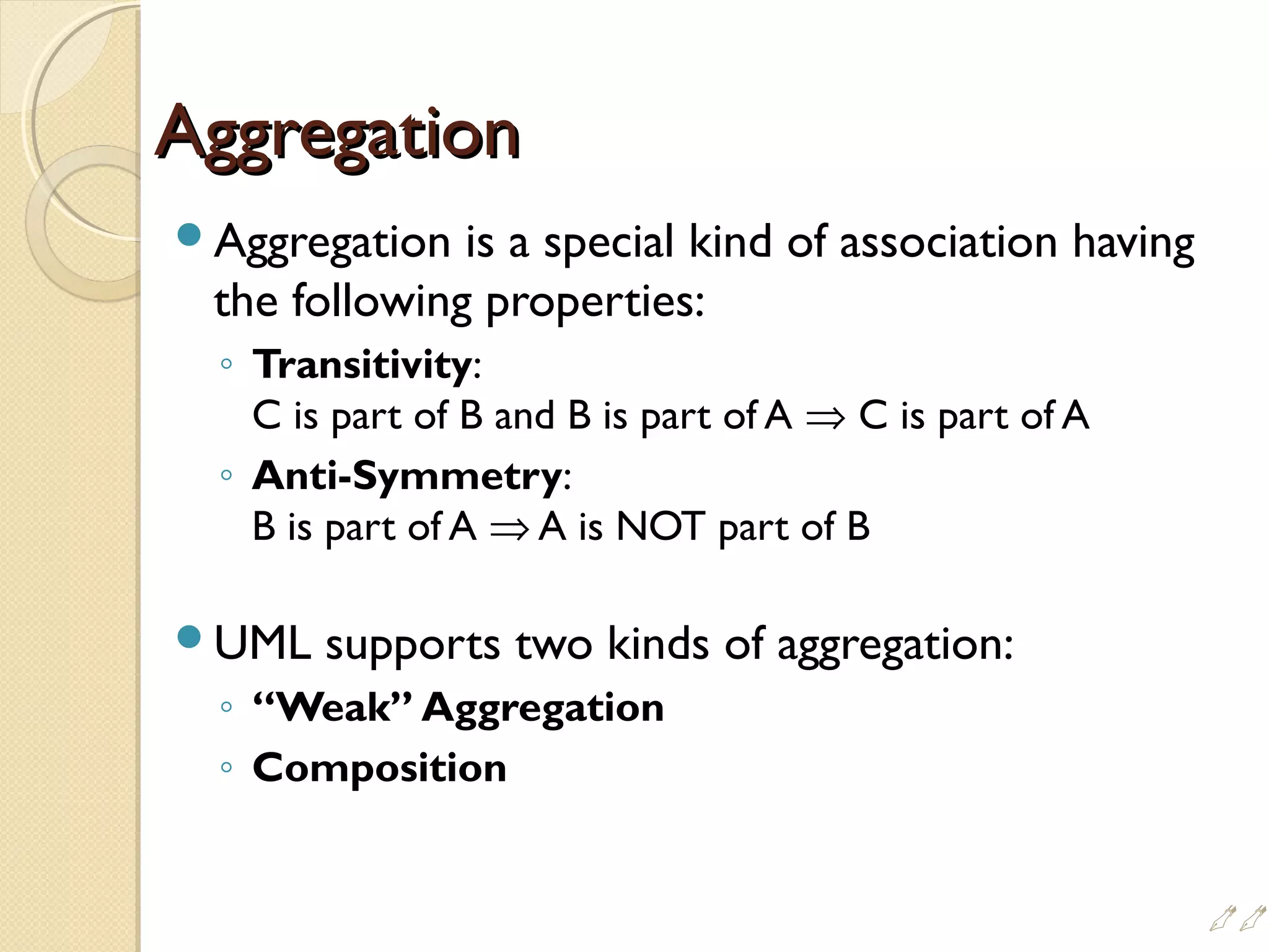 AggregationAggregation
Aggregation is a special kind of association having
the following properties:
◦ Transitivity:
C is part of B and B is part of A ⇒ C is part of A
◦ Anti-Symmetry:
B is part of A ⇒ A is NOT part of B
UML supports two kinds of aggregation:
◦ “Weak” Aggregation
◦ Composition

 