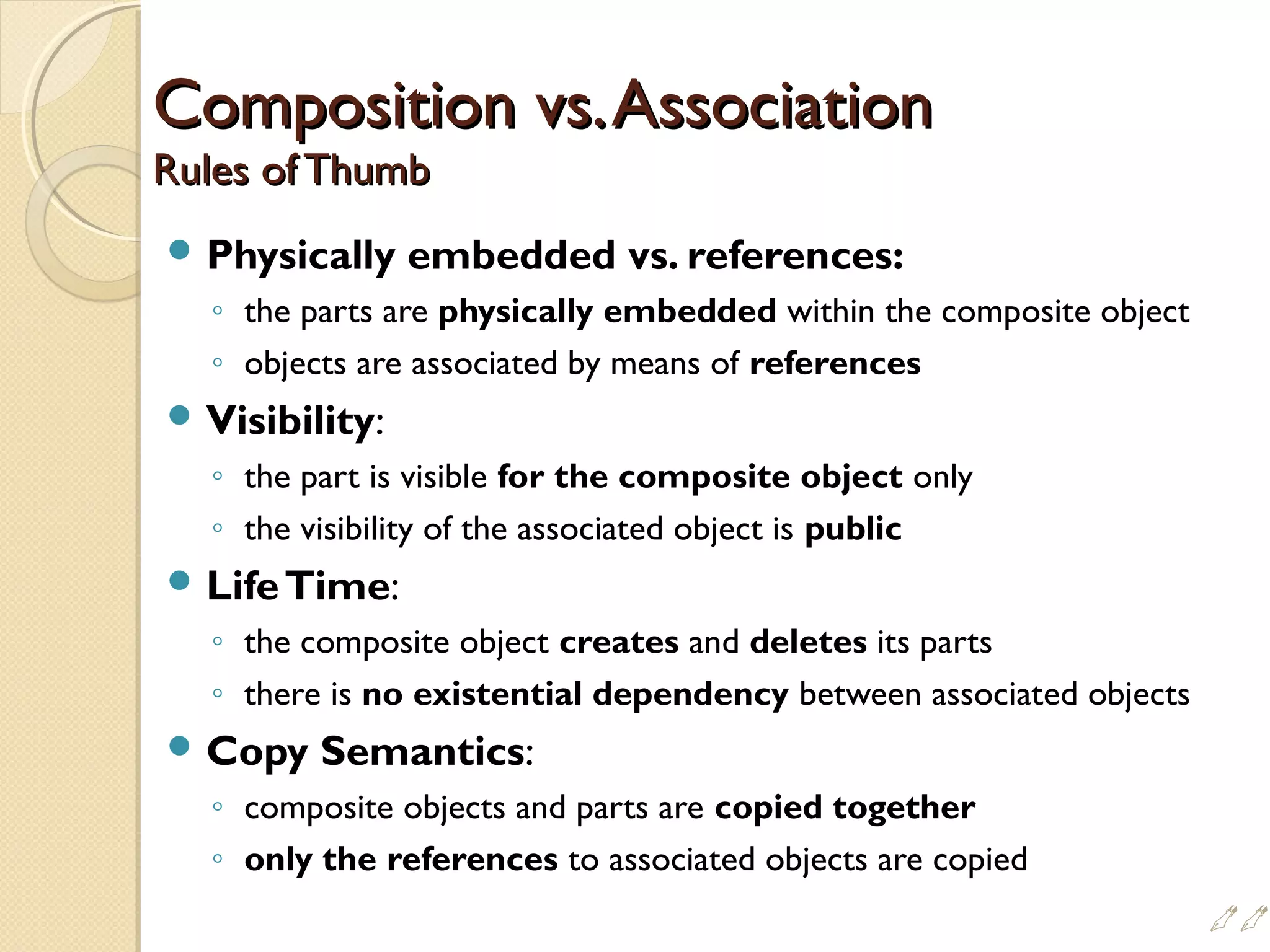 Composition vs.AssociationComposition vs.Association
Rules of ThumbRules of Thumb
 Physically embedded vs. references:
◦ the parts are physically embedded within the composite object
◦ objects are associated by means of references
 Visibility:
◦ the part is visible for the composite object only
◦ the visibility of the associated object is public
 LifeTime:
◦ the composite object creates and deletes its parts
◦ there is no existential dependency between associated objects
 Copy Semantics:
◦ composite objects and parts are copied together
◦ only the references to associated objects are copied

 