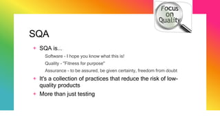 SQA
+ SQA is...
Software - I hope you know what this is!
Quality - "Fitness for purpose"
Assurance - to be assured, be given certainty, freedom from doubt
+ It's a collection of practices that reduce the risk of low-
quality products
+ More than just testing
 