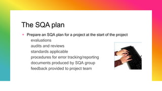 The SQA plan
+ Prepare an SQA plan for a project at the start of the project
evaluations
audits and reviews
standards applicable
procedures for error tracking/reporting
documents produced by SQA group
feedback provided to project team
 