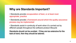 Why are Standards Important?
16
• Standards provide encapsulation of best, or at least most
appropriate, practice
• Standards provide a framework around which the quality assurance
process may be implemented
• Standards assist in continuity of work when it’s carried out by
different people throughout the software product lifecycle
Standards should not be avoided. If they are too extensive for the
task at hand, then they should be tailored.
 