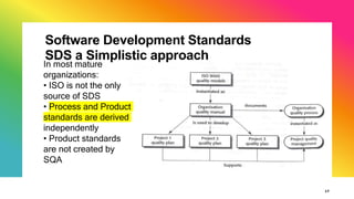 Software Development Standards
SDS a Simplistic approach
17
In most mature
organizations:
• ISO is not the only
source of SDS
• Process and Product
standards are derived
independently
• Product standards
are not created by
SQA
 