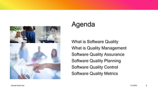 Agenda
What is Software Quality
What is Quality Management
Software Quality Assurance
Software Quality Planning
Software Quality Control
Software Quality Metrics
Sample footer text 3/1/20XX 2
 