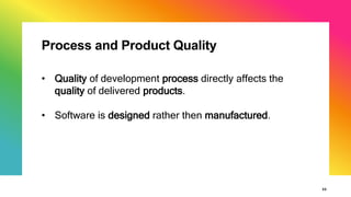 Process and Product Quality
22
• Quality of development process directly affects the
quality of delivered products.
• Software is designed rather then manufactured.
 