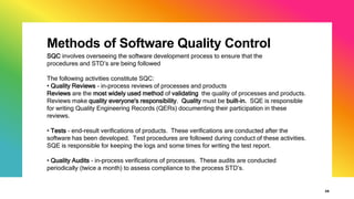 Methods of Software Quality Control
26
SQC involves overseeing the software development process to ensure that the
procedures and STD’s are being followed
The following activities constitute SQC:
• Quality Reviews - in-process reviews of processes and products
Reviews are the most widely used method of validating the quality of processes and products.
Reviews make quality everyone's responsibility. Quality must be built-in. SQE is responsible
for writing Quality Engineering Records (QERs) documenting their participation in these
reviews.
• Tests - end-result verifications of products. These verifications are conducted after the
software has been developed. Test procedures are followed during conduct of these activities.
SQE is responsible for keeping the logs and some times for writing the test report.
• Quality Audits - in-process verifications of processes. These audits are conducted
periodically (twice a month) to assess compliance to the process STD’s.
 