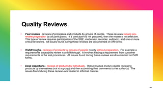 Quality Reviews
+ Peer reviews - reviews of processes and products by groups of people. These reviews require pre-
review preparation by all participants. If a participant is not prepared, then the review is not effective.
This type of review requires participation of the SQE, moderator, recorder, author(s), and one or more
critical reviewers. All issues found during these reviews are documented on AR forms.
+ Walkthroughs - reviews of products by groups of people mostly without preparation. For example a
requirements traceability review is a walkthrough. It involves tracing a requirement from customer
requirements to the test procedures. All issues found during these reviews are documented on CAR
forms.
+ Desk inspections - reviews of products by individuals. These reviews involve people reviewing
products by themselves (not in a group) and then submitting their comments to the author(s). The
issues found during these reviews are treated in informal manner.
28
 