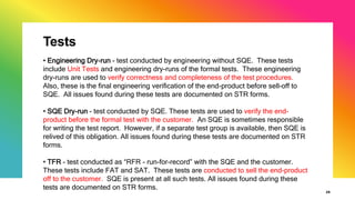 Tests
29
• Engineering Dry-run - test conducted by engineering without SQE. These tests
include Unit Tests and engineering dry-runs of the formal tests. These engineering
dry-runs are used to verify correctness and completeness of the test procedures.
Also, these is the final engineering verification of the end-product before sell-off to
SQE. All issues found during these tests are documented on STR forms.
• SQE Dry-run - test conducted by SQE. These tests are used to verify the end-
product before the formal test with the customer. An SQE is sometimes responsible
for writing the test report. However, if a separate test group is available, then SQE is
relived of this obligation. All issues found during these tests are documented on STR
forms.
• TFR - test conducted as “RFR - run-for-record” with the SQE and the customer.
These tests include FAT and SAT. These tests are conducted to sell the end-product
off to the customer. SQE is present at all such tests. All issues found during these
tests are documented on STR forms.
 