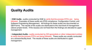 Quality Audits
30
• SQE Audits - audits conducted by SQE to verify that the process STD’s are being
followed. Examples of these audits are IPDS compliance, Configuration Control, and
Software Engineering Management. All findings for these audits are documented on
QER forms. The results of the audits are distributed to the next level of management
(above project level). If the issue(s) are not fixed then the findings are elevated to upper
management.
• Independent Audits - audits conducted by ISO generalists or other independent entities
to verify that the process STD’s are being followed. These audits are usually conducted
on a division/facility level. The results of these audits are distributed to upper
management.
 