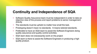 Continuity and Independence of SQA
+ Software Quality Assurance team must be independent in order to take an
objective view of the process and report problems to senior management
directly
+ The standards must be upheld no matter how small the task.
+ Prototyping doesn’t mean no standards. It means tailored standards.
+ Preferable to have an SQA team to assist the Software Engineers doing
quality assurance and quality control activities.
+ SQA team does not (necessarily) work on the project
+ SQA team is there to assist the Software Engineers in producing a high
quality product.
33
 