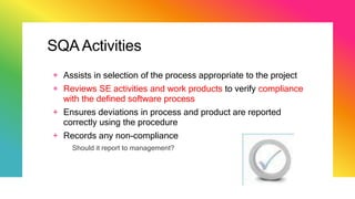 SQAActivities
+ Assists in selection of the process appropriate to the project
+ Reviews SE activities and work products to verify compliance
with the defined software process
+ Ensures deviations in process and product are reported
correctly using the procedure
+ Records any non-compliance
Should it report to management?
 