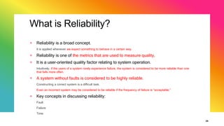 What is Reliability?
+ Reliability is a broad concept.
It is applied whenever we expect something to behave in a certain way.
+ Reliability is one of the metrics that are used to measure quality.
+ It is a user-oriented quality factor relating to system operation.
Intuitively, if the users of a system rarely experience failure, the system is considered to be more reliable than one
that fails more often.
+ A system without faults is considered to be highly reliable.
Constructing a correct system is a difficult task.
Even an incorrect system may be considered to be reliable if the frequency of failure is “acceptable.”
+ Key concepts in discussing reliability:
Fault
Failure
Time
35
 