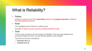 What is Reliability?
+ Failure
A failure is said to occur if the observable outcome of a program execution is different
from the expected outcome.
+ Fault
The adjudged cause of failure is called a fault.
Example: A failure may be cause by a defective block of code.
+ Time
Time is a key concept in the formulation of reliability. If the time gap between two
successive failures is short, we say that the system is less reliable.
Two forms of time are considered.
+ Execution time ()
+ Calendar time (t)
36
 