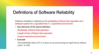 Definitions of Software Reliability
Software reliability is defined as the probability of failure-free operation of a
software system for a specified time in a specified environment.
+ Key elements of the above definition
Probability of failure-free operation
Length of time of failure-free operation
A given execution environment
+ Example
The probability that a PC in a store is up and running for eight hours without
crash is 0.99.
37
 