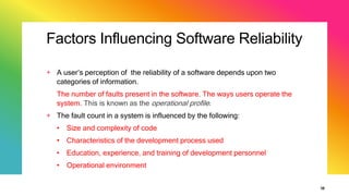 Factors Influencing Software Reliability
+ A user’s perception of the reliability of a software depends upon two
categories of information.
The number of faults present in the software. The ways users operate the
system. This is known as the operational profile.
+ The fault count in a system is influenced by the following:
• Size and complexity of code
• Characteristics of the development process used
• Education, experience, and training of development personnel
• Operational environment
38
 