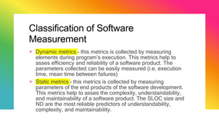 Classification of Software
Measurement
+ Dynamic metrics – this metrics is collected by measuring
elements during program’s execution. This metrics help to
asses efficiency and reliability of a software product. The
parameters collected can be easily measured (i.e. execution
time, mean time between failures)
+ Static metrics – this metrics is collected by measuring
parameters of the end products of the software development.
This metrics help to asses the complexity, understandability,
and maintainability of a software product. The SLOC size and
ND are the most reliable predictors of understandability,
complexity, and maintainability.
 