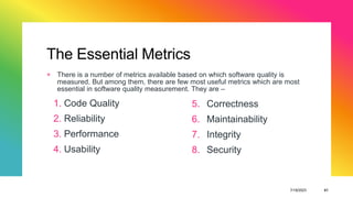 The Essential Metrics
+ There is a number of metrics available based on which software quality is
measured. But among them, there are few most useful metrics which are most
essential in software quality measurement. They are –
7/19/2023 41
1. Code Quality
2. Reliability
3. Performance
4. Usability
5. Correctness
6. Maintainability
7. Integrity
8. Security
 
