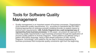 Tools for Software Quality
Management
+ Quality management is an important aspect of business processes. Organizations
must implement quality requirements, e.g., according to standards like ISO 9001.
Existing approaches on business process modeling provide no explicit means to
enforce such requirements. UML Activity Diagrams are a well recognized way of
representing those business processes. In this paper, we present an approach for
enforcing quality requirements in such business processes through the application of
process quality patterns to Activity Diagrams. These patterns are defined using a
pattern description language, being a light-weight extension of UML Activity
Diagrams. Accordingly, such patterns can be used in forward-engineering of
business processes that incorporate quality constraints right from the beginning.
Sample footer text 3/1/20XX 43
 