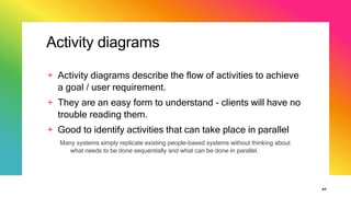 Activity diagrams
+ Activity diagrams describe the flow of activities to achieve
a goal / user requirement.
+ They are an easy form to understand - clients will have no
trouble reading them.
+ Good to identify activities that can take place in parallel
Many systems simply replicate existing people-based systems without thinking about
what needs to be done sequentially and what can be done in parallel.
47
 