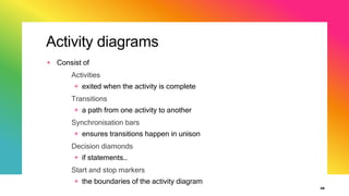 Activity diagrams
+ Consist of
Activities
+ exited when the activity is complete
Transitions
+ a path from one activity to another
Synchronisation bars
+ ensures transitions happen in unison
Decision diamonds
+ if statements…
Start and stop markers
+ the boundaries of the activity diagram
48
 