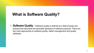 What is Software Quality?
5
+ Software Quality – Software quality is defined as a field of study and
practice that describes the desirable attributes of software products. There are
two main approaches to software quality: defect management and quality
attributes.
 