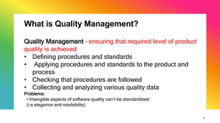 7
What is Quality Management?
Quality Management – ensuring that required level of product
quality is achieved
• Defining procedures and standards
• Applying procedures and standards to the product and
process
• Checking that procedures are followed
• Collecting and analyzing various quality data
Problems:
• Intangible aspects of software quality can’t be standardized
(i.e elegance and readability)
 