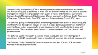 7/19/2023 8
Software quality management (SQM) is a management process the goal of which is to develop
and manage the quality of a software to make sure the product satisfies the user. SQM is a quality
management culture in an organization where quality is viewed and maintained by everyone.
Software Quality Management (SQM) includes different layer such as Software Quality Assurance
(SQA) layer, Software Quality Plan (SQP) layer and Software Quality Control (SQC) layer.
The Software quality assurance (SQA) is a monitoring process which is used to ensure the quality
in entire software development lifecycle process. It is also a continuous assessment mechanism
which facilitates certain procedures for project development with specific standards along with
documentation. The procedures should be used to assure quality outcome (zero defects) and
project success.
The Software Quality Plan (SQP) is an initial project level quality plan for declaring project
commitment and SQP contain quality goals to be achieved, expected risks and risk management.
The Software Quality Control (SQC) ensures in-process that both SQA and SQP are being
followed by the development teams.
 