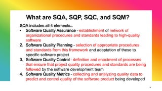 What are SQA, SQP, SQC, and SQM?
9
SQA includes all 4 elements…
• Software Quality Assurance – establishment of network of
organizational procedures and standards leading to high-quality
software
2. Software Quality Planning – selection of appropriate procedures
and standards from this framework and adaptation of these to
specific software project
3. Software Quality Control – definition and enactment of processes
that ensure that project quality procedures and standards are being
followed by the software development team
4. Software Quality Metrics – collecting and analyzing quality data to
predict and control quality of the software product being developed
 