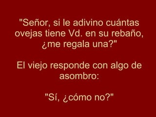 "Señor, si le adivino cuántas ovejas tiene Vd. en su rebaño, ¿me regala una?" El viejo responde con algo de asombro: "Sí, ¿cómo no?" 