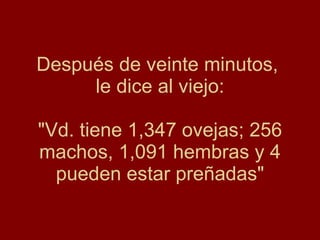 Después de veinte minutos,  le dice al viejo: "Vd. tiene 1,347 ovejas; 256 machos, 1,091 hembras y 4 pueden estar preñadas" 