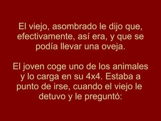 El viejo, asombrado le dijo que, efectivamente, así era, y que se podía llevar una oveja. El joven coge uno de los animales y lo carga en su 4x4. Estaba a punto de irse, cuando el viejo le  detuvo y le preguntó: 