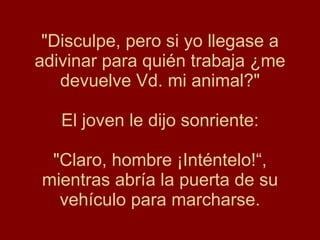 "Disculpe, pero si yo llegase a adivinar para quién trabaja ¿me devuelve Vd. mi animal?" El joven le dijo sonriente: "Claro, hombre ¡Inténtelo!“, mientras abría la puerta de su vehículo para marcharse. 