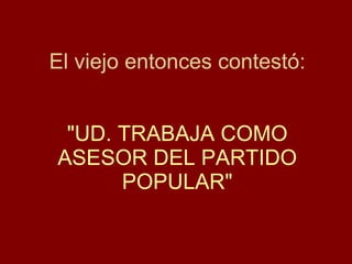 El viejo entonces contestó: "UD. TRABAJA COMO ASESOR  DEL PARTIDO POPULAR " 