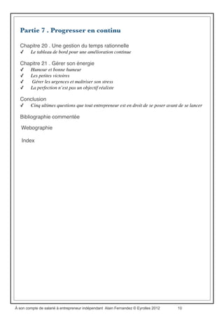 Partie 5 . La démarche commerciale : le business model
Chapitre 14 . Bâtir le business model
✓ Cultivez votre différence, c’est là que se niche votre avantage concurrentiel
✓ Bâtissez un business model qui vous ressemble
✓ Le business model en sept questions : « 3QO2CP »
✓ Tester son offre
Chapitre 15 . Déployer la stratégie commerciale
✓ Le guide de validation stratégique
✓ Établir le plan d’action
Chapitre 16 . Assurer la création de valeur dans la durée
✓ Fidélisation client
✓ Suivre la concurrence et fuir la compétition
✓ Quelques éléments pour assurer la veille stratégique et technologique
Chapitre 17 . Les essentiels du créateur dʼentreprise
✓ Qu’est-ce qu’une étude de marché ?.
✓ Ceux qui ne font pas d’étude de marche
✓ Est-il nécessaire d’élaborer un business plan ?
✓ Comment faire un business plan ?
✓ Quelles sont les notions de base à connaître en gestion ?
Partie 6 . Développer les réseaux de coopération et
d’entraide
Chapitre 18 . Intégrer un réseau professionnel
✓ Les réseaux professionnels n’ont que des avantages
✓ « Tu es au centre du réseau »
✓ Comment bâtir un réseau professionnel
✓ Faire vivre le réseau professionnel
✓ Les partenaires professionnels,
✓ la famille et les amis.
Chapitre 19 . Exister sur le Web
✓ Mettre en ligne et animer un site Web ou un blog professionnel
✓ Être actif sur les réseaux sociaux
✓ Soigner sa renommée en ligne,
✓ une approche marketing
✓ Utiliser le Web comme outil de prospection de nouveaux partenariats	

✓ Internet et les échanges « non marchands »
À son compte de salarié à entrepreneur indépendant Alain Fernandez © Eyrolles 2012 10
 