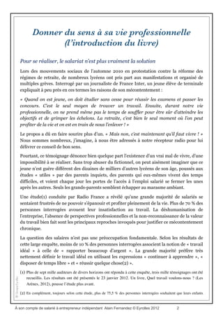 Les commentaires des premiers lecteurs...
“Le salariat n'est pas la seule voie possible pour se réaliser. Alain Fernandez l'a bien
compris et a décidé de partager ses convictions dans un livre qui vient de sortir « A son
compte : de salarié à entrepreneur indépendant, le guide pratique” …
Buferne, expertise comptable, commissariat aux comptes
“Sept étapes référencées pour se mettre à son compte dans un guide offrent une mine
d’informations indispensable pour créer son projet d’entreprise, et guider l’entrepreneur
(...) pour accéder à l'épanouissement professionnel sans passer par toutes les erreurs et les
embûches qui attendent le jeune chef d’entreprise”...
Réseau social et d'entraide pour la recherche d'emploi
“Pour tous ceux qui désirent se lancer dans la création d'entreprise, Alain Fernandez,
auteur de nombreux livres de référence sur le sujet, propose ce guide d'aide à la décision,
rempli de conseils pratiques et d'études de cas concrets. Le plus : les liens vers le site du
livre, avec infos complémentaires mises à jour régulièrement”...
Commentaire Eyrolles.com
“Un nouveau départ ? le guide "A son compte" pour créer son entreprise, les éditions
Eyrolles publient ce guide bien utile sur le passage du salariat au statut d'entrepreneur”…
www.lyon-economie.fr
“C'est un bon livre, il se lit aisément, il est complet, bien documenté et illustré de
témoignages et commentaires de freelance, j'ai apprécié notamment l'aspect commercial
pratique et facile à comprendre... “
Commentaire Fnac.com
“J'aime bien ce livre autant pour le fond que pour la forme. Il présente un premier juste
équilibre entre les exigences du démarrage d'un business et celles d'un développement
personnel. Il présente un second juste équilibre entre les textes de conseils et les
témoignages des entrepreneurs que l'on suit d'un bout à l'autre du livre. “
Isabelle Leduc, formatrice entrepreneuriat
“Se lancer en indépendant pour exercer une activité qu’on aime en toute liberté, beaucoup
de Français y pensent, les statistiques le prouvent. Mais peu se lancent, effrayés par
l’insécurité du changement de statut, la complexité des démarches… Alain Fernandez
voudrait les aider à vaincre leurs résistances et à faire sauter les verrous réels ou
imaginaires qui entravent leur passage à l’acte…”
Juridact accompagnement en création d'entreprise
À son compte de salarié à entrepreneur indépendant Alain Fernandez © Eyrolles 2012 2
 
