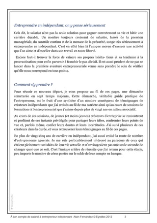 Donner du sens à sa vie professionnelle
(l’introduction du livre)
Pour se réaliser, le salariat n’est plus vraiment la solution
Lors des mouvements sociaux de l’automne 2010 en protestation contre la réforme des
régimes de retraite, de nombreux lycéens ont pris part aux manifestations et organisé de
multiples grèves. Interrogé par un journaliste de France Inter, un jeune élève de terminale
expliquait à peu près en ces termes les raisons de son mécontentement :
« Quand on est jeune, on doit étudier sans cesse pour réussir les examens et passer les
concours. C’est le seul moyen de trouver un travail. Ensuite, durant notre vie
professionnelle, on ne prend même pas le temps de souffler pour être sûr d’atteindre les
objectifs et de grimper les échelons. La retraite, c’est bien le seul moment où l’on peut
profiter de la vie et on est en train de nous l’enlever ! »
Le propos a dû en faire sourire plus d’un. « Mais non, c’est maintenant qu’il faut vivre ! »
Nous sommes nombreux, j’imagine, à nous être adressés à notre récepteur radio pour lui
délivrer ce conseil de bon sens.
Pourtant, ce témoignage dénonce bien quelque part l’existence d’un vrai mal de vivre, d’une
impossibilité à se réaliser. Sans trop abuser du fictionnel, on peut aisément imaginer que ce
jeune n’est guère différent des dizaines de milliers d’autres lycéens de son âge, poussés aux
études « utiles » par des parents inquiets, des parents qui eux-mêmes vivent des temps
difficiles, et voient chaque jour les portes de l’accès à l’emploi salarié se fermer les unes
après les autres. Seuls les grands-parents semblent échapper au marasme ambiant.
Une étude(1) conduite par Radio France a révélé qu’une grande majorité de salariés se
sentaient frustrés de ne pouvoir s’épanouir et profiter pleinement de la vie. Plus de 70 % des
personnes interrogées avouent leur insatisfaction au travail. La déshumanisation de
l’entreprise, l’absence de perspectives professionnelles et la non-reconnaissance de la valeur
du travail bien fait sont les principaux reproches invoqués pour justifier ce mécontentement
chronique.
La question des salaires n’est pas une préoccupation fondamentale. Selon les résultats de
cette large enquête, moins de 10 % des personnes interrogées associent la notion de « travail
idéal » à celle de « rapporter beaucoup d’argent ». La grande majorité préfère très
nettement définir le travail idéal en utilisant les expressions « continuer à apprendre », «
disposer de temps libre » et « réussir quelque chose(2) ».
(1) Plus de sept mille auditeurs de divers horizons ont répondu à cette enquête, trois mille témoignages ont été
recueillis. Les résultats ont été présentés le 23 janvier 2012. Un livre, Quel travail voulons-nous ? (Les
Arènes, 2012), pousse l’étude plus avant.
(2) En complément, toujours selon cette étude, plus de 75,5 % des personnes interrogées souhaitent que leurs enfants
À son compte de salarié à entrepreneur indépendant Alain Fernandez © Eyrolles 2012 3
 