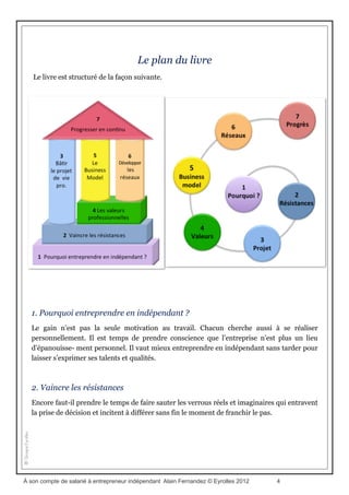 Entreprendre en indépendant, on y pense sérieusement
Cela dit, le salariat n’est pas la seule solution pour gagner correctement sa vie et bâtir une
carrière durable. Un nombre toujours croissant de salariés, lassés de la pression
managériale, du contrôle continu et de la menace de la précarité, songe très sérieusement à
entreprendre en indépendant. C’est en effet bien là l’unique moyen d’exercer une activité
que l’on aime et d’exceller dans son travail en toute liberté.
Encore faut-il trouver la force de vaincre ses propres hésita- tions et sa tendance à la
procrastination pour enfin parvenir à franchir le pas décisif. Il est aussi prudent de ne pas se
lancer dans la première aventure entrepreneuriale venue sans prendre le soin de vérifier
qu’elle nous correspond en tous points.
Comment s’y prendre ?
Pour réussir ce nouveau départ, je vous propose au fil de ces pages, une démarche
structurée en sept temps majeurs, Cette démarche, véritable guide pratique de
l’entrepreneur, est le fruit d’une synthèse d’un nombre conséquent de témoignages de
créateurs indépendants que j’ai croisés au fil de ma carrière ainsi qu’au cours de sessions de
formations à l’entrepreneuriat que j’anime depuis plus de vingt ans en milieu associatif.
Au cours de ces sessions, de jeunes (et moins jeunes) créateurs d’entreprise se rencontrent
et profitent de ces instants privilégiés pour partager leurs idées, confronter leurs points de
vue et, parfois même, confier leurs doutes et leurs incertitudes. J’ai suivi plusieurs de ces
créateurs dans la durée, et vous retrouverez leurs témoignages au fil de ces pages.
En plus de vingt-cinq ans de carrière en indépendant, j’ai aussi croisé la route de nombre
d’entrepreneurs aguerris. Je me suis particulièrement intéressé au parcours de ceux qui
étaient pleinement satisfaits de leur vie actuelle et n’envisageaient pas une seule seconde de
changer quoi que ce soit. C’est l’unique critère de réussite que j’ai retenu pour cette étude,
peu importe le nombre de zéros portés sur le solde de leur compte en banque.
À son compte de salarié à entrepreneur indépendant Alain Fernandez © Eyrolles 2012 4
 