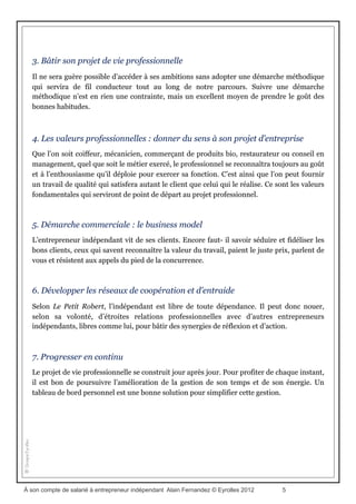 Le plan du livre
Le livre est structuré de la façon suivante.
On sort de sa coquille …. ...Et on bâtit quelque chose de solide
1. Pourquoi entreprendre en indépendant ?
Le gain n’est pas la seule motivation au travail. Chacun cherche aussi à se réaliser
personnellement. Il est temps de prendre conscience que l’entreprise n’est plus un lieu
d’épanouisse- ment personnel. Il vaut mieux entreprendre en indépendant sans tarder pour
laisser s’exprimer ses talents et qualités.
2. Vaincre les résistances
Encore faut-il prendre le temps de faire sauter les verrous réels et imaginaires qui entravent
la prise de décision et incitent à différer sans fin le moment de franchir le pas.
À son compte de salarié à entrepreneur indépendant Alain Fernandez © Eyrolles 2012 5
 