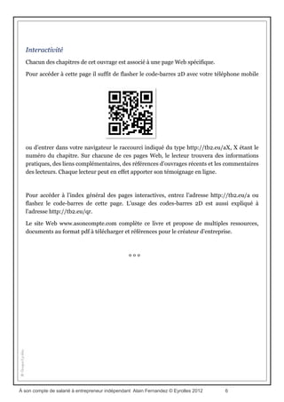 3. Bâtir son projet de vie professionnelle
Il ne sera guère possible d’accéder à ses ambitions sans adopter une démarche méthodique
qui servira de fil conducteur tout au long de notre parcours. Suivre une démarche
méthodique n’est en rien une contrainte, mais un excellent moyen de prendre le goût des
bonnes habitudes.
4. Les valeurs professionnelles : donner du sens à son projet d’entreprise
Que l’on soit coiffeur, mécanicien, commerçant de produits bio, restaurateur ou conseil en
management, quel que soit le métier exercé, le professionnel se reconnaîtra toujours au goût
et à l’enthousiasme qu’il déploie pour exercer sa fonction. C’est ainsi que l’on peut fournir
un travail de qualité qui satisfera autant le client que celui qui le réalise. Ce sont les valeurs
fondamentales qui serviront de point de départ au projet professionnel.
5. Démarche commerciale : le business model
L’entrepreneur indépendant vit de ses clients. Encore faut- il savoir séduire et fidéliser les
bons clients, ceux qui savent reconnaître la valeur du travail, paient le juste prix, parlent de
vous et résistent aux appels du pied de la concurrence.
6. Développer les réseaux de coopération et d’entraide
Selon Le Petit Robert, l’indépendant est libre de toute dépendance. Il peut donc nouer,
selon sa volonté, d’étroites relations professionnelles avec d’autres entrepreneurs
indépendants, libres comme lui, pour bâtir des synergies de réflexion et d’action.
7. Progresser en continu
Le projet de vie professionnelle se construit jour après jour. Pour profiter de chaque instant,
il est bon de poursuivre l’amélioration de la gestion de son temps et de son énergie. Un
tableau de bord personnel est une bonne solution pour simplifier cette gestion.
À son compte de salarié à entrepreneur indépendant Alain Fernandez © Eyrolles 2012 6
 