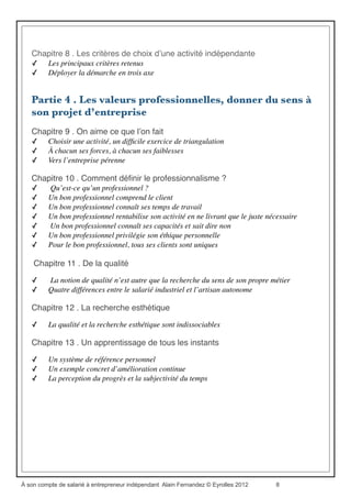 Sommaire…
Partie 1 . Pourquoi entreprendre en indépendant ?
Chapitre 1 . Lʼentreprise reste sourde aux ambitions personnelles
✓ Pourquoi travaillons-nous ?
✓ La ﬁn de l’emploi durable
✓ Pourquoi changerais-je de métier ?	

✓ Le mythe du « tout est possible »
✓ La pyramide des salaires et le modèle du double entonnoir
Chapitre 2 . On ne culpabilise pas..."
✓ Compétitivité, performance, ﬂexibilité... Et les salariés ?
✓ La mesure de la compétence
Chapitre 3 . ... et on entreprend en solo pour conduire sa carrière à son gré
✓ Adopter une gestion rationnelle et autonome de son projet de vie	

✓ Franchir le pas
Partie 2 . Vaincre les résistances
Chapitre 4 . Se lancer en indépendant : quand et comment ?
✓ L’envie d’entreprendre et notre environnement familial
✓ L’envie d’entreprendre et notre éducation
✓ L’envie d’entreprendre et nos propres contradictions
Chapitre 5 . Encore un frein à desserrer avant de démarrer..."
✓ Qu’est-ce que la réussite ?	

✓ Une question de bon sens
Partie 3 . Bâtir son projet de vie professionnelle
Chapitre 6 . Canaliser ses passions et rationaliser ses émotions
✓ Comment dépasser l’inévitable stress du créateur débutant ?
✓ Entreprendre en indépendant est aussi un changement radical de repères
Chapitre 7 . Construire une stratégie personnelle
✓ Se ﬁxer un but idéal à atteindre
✓ Construire un plan conjuguant le court terme et le moyen terme	

 .
✓ Gérer son temps
✓ Évaluation et amélioration continue
À son compte de salarié à entrepreneur indépendant Alain Fernandez © Eyrolles 2012 8
 
