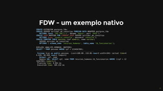 CREATE	EXTENSION	postgres_fdw;
CREATE	SERVER	servidor_de_consultas	FOREIGN	DATA	WRAPPER	postgres_fdw	
			OPTIONS	(host	'192.168.1.1',	dbname	'banco',	port	'5432');
CREATE	USER	MAPPING	FOR	CURRENT_USER	SERVER	servidor_de_consultas	
			OPTIONS	(user	'usuario_consulta',	password	'consulta');
CREATE	FOREIGN	TABLE	pessoas	(cpf	numeric,	nome	varchar)	
			SERVER	servidor_de_consultas	
			OPTIONS	(	schema_name	'recursos_humanos',	table_name	'tb_funcionarios');
EXPLAIN	(ANALYZE,VERBOSE,	BUFFERS)	
SELECT	*	FROM	pessoas	WHERE	cpf	=	1234567891;
-------------------------------------------------------
	Foreign	Scan	on	public.pessoas		(cost=100.00..118.06	rows=3	width=104)	(actual	time=4
6.039..46.040	rows=1	loops=1)
			Output:	cpf,	nome
			Remote	SQL:	SELECT	cpf,	nome	FROM	recursos_humanos.tb_funcionarios	WHERE	((cpf	=	12
34567891::numeric))
	Planning	time:	0.061	ms
	Execution	time:	105.232	ms
 