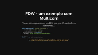 CREATE	FOREIGN	TABLE	valores_constantes	(
				resultado1	character	varying,
				resultado2	character	varying
)	server	multicorn_srv	options	(
				wrapper	'myfdw.ConstantForeignDataWrapper'
)
SELECT	*	from	valores_constantes;
 