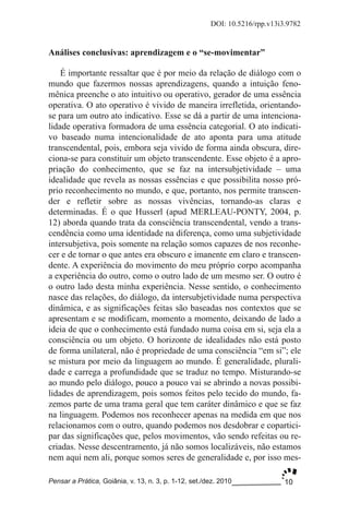 10
DOI: 10.5216/rpp.v13i3.9782
Pensar a Prática, Goiânia, v. 13, n. 3, p. 1­12, set./dez. 2010
Análises conclusivas: aprendizagem e o “se­movimentar”
É importante ressaltar que é por meio da relação de diálogo com o
mundo que fazermos nossas aprendizagens, quando a intuição feno­
mênica preenche o ato intuitivo ou operativo, gerador de uma essência
operativa. O ato operativo é vivido de maneira irrefletida, orientando­
se para um outro ato indicativo. Esse se dá a partir de uma intenciona­
lidade operativa formadora de uma essência categorial. O ato indicati­
vo baseado numa intencionalidade de ato aponta para uma atitude
transcendental, pois, embora seja vivido de forma ainda obscura, dire­
ciona­se para constituir um objeto transcendente. Esse objeto é a apro­
priação do conhecimento, que se faz na intersubjetividade – uma
idealidade que revela as nossas essências e que possibilita nosso pró­
prio reconhecimento no mundo, e que, portanto, nos permite transcen­
der e refletir sobre as nossas vivências, tornando­as claras e
determinadas. É o que Husserl (apud MERLEAU­PONTY, 2004, p.
12) aborda quando trata da consciência transcendental, vendo a trans­
cendência como uma identidade na diferença, como uma subjetividade
intersubjetiva, pois somente na relação somos capazes de nos reconhe­
cer e de tornar o que antes era obscuro e imanente em claro e transcen­
dente. A experiência do movimento do meu próprio corpo acompanha
a experiência do outro, como o outro lado de um mesmo ser. O outro é
o outro lado desta minha experiência. Nesse sentido, o conhecimento
nasce das relações, do diálogo, da intersubjetividade numa perspectiva
dinâmica, e as significações feitas são baseadas nos contextos que se
apresentam e se modificam, momento a momento, deixando de lado a
ideia de que o conhecimento está fundado numa coisa em si, seja ela a
consciência ou um objeto. O horizonte de idealidades não está posto
de forma unilateral, não é propriedade de uma consciência “em si”; ele
se mistura por meio da linguagem ao mundo. É generalidade, plurali­
dade e carrega a profundidade que se traduz no tempo. Misturando­se
ao mundo pelo diálogo, pouco a pouco vai se abrindo a novas possibi­
lidades de aprendizagem, pois somos feitos pelo tecido do mundo, fa­
zemos parte de uma trama geral que tem caráter dinâmico e que se faz
na linguagem. Podemos nos reconhecer apenas na medida em que nos
relacionamos com o outro, quando podemos nos desdobrar e copartici­
par das significações que, pelos movimentos, vão sendo refeitas ou re­
criadas. Nesse descentramento, já não somos localizáveis, não estamos
nem aqui nem ali, porque somos seres de generalidade e, por isso mes­
 