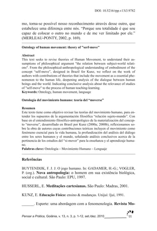 11
DOI: 10.5216/rpp.v13i3.9782
Pensar a Prática, Goiânia, v. 13, n. 3, p. 1­12, set./dez. 2010
Referências
BUYTENDIJK, F. J. J. O jogo humano. In: GADAMER, H.­G.; VOGLER,
P. (org.). Nova antropologia: o homem em sua existência biológica,
social e cultural. São Paulo: EPU, 1997.
HUSSERL, E. Meditações cartesianas. São Paulo: Madras, 2001.
KUNZ, E. Educação Física: ensino & mudanças. Unijuí: Ijuí, 1991.
______. Esporte: uma abordagem com a fenomenologia. Revista Mo­
Ontology of human movement: theory of "serf­move"
Abstract
This text seeks to revise theories of Human Movement, to understand their as­
sumptions of philosophical argument "the relation between subject­world relati­
ons". From the philosophical­anthropological understanding of embodiment of the
concept “self­move”, designed in Brazil for Kunz, we reflect on the work of
authors with contributions of theories that include the movement as a essential phe­
nomenon to the human life, deepening analysis of the dialogue between human
beings and the world. Indicating conclusive analysis about the relevance of studies
of "self­move" to the process of human teaching­learning.
Keywords: Ontology, human movement, language
Ontología del movimiento humano: teoría del “moverse”
Resumen
Este texto tiene como objetivo revisar las teorías del movimiento humano, para en­
tender los supuestos de la argumentación filosófica “relación sujeto­mundo”. Con
base en el entendimiento filosófico­antropológico de la materialización del concep­
to “moverse”, desarrollado en Brasil por Kunz (2000a; 2000b), reflexionamos so­
bre la obra de autores cuyas contribuciones teóricas incluyen el movimiento como
fenómeno esencial para la vida humana, la profundización del análisis del diálogo
entre los seres humanos y el mundo, señalando análisis conclusivos acerca de la
pertinencia de los estudios del “si­mover” para la enseñanza y el aprendizaje huma­
no.
Palabras clave: Ontología – Movimiento Humano – Lenguaje
mo, torna­se possível nosso reconhecimento através desse outro, que
estabelece uma diferença entre nós. “Porque sou totalidade é que sou
capaz de colocar o outro no mundo e de me ver limitado por ele.”
(MERLEAU­PONTY, 2002, p. 169).
 