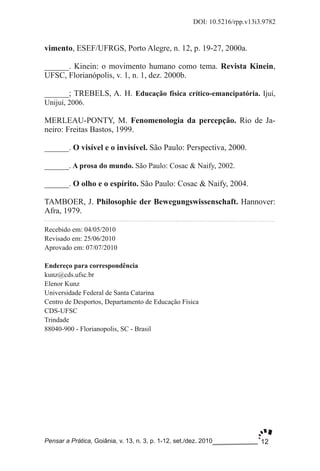 12
DOI: 10.5216/rpp.v13i3.9782
Pensar a Prática, Goiânia, v. 13, n. 3, p. 1­12, set./dez. 2010
vimento, ESEF/UFRGS, Porto Alegre, n. 12, p. 19­27, 2000a.
______. Kinein: o movimento humano como tema. Revista Kinein,
UFSC, Florianópolis, v. 1, n. 1, dez. 2000b.
______; TREBELS, A. H. Educação física crítico­emancipatória. Ijuí,
Unijuí, 2006.
MERLEAU­PONTY, M. Fenomenologia da percepção. Rio de Ja­
neiro: Freitas Bastos, 1999.
______. O visível e o invisível. São Paulo: Perspectiva, 2000.
______. A prosa do mundo. São Paulo: Cosac & Naify, 2002.
______. O olho e o espírito. São Paulo: Cosac & Naify, 2004.
TAMBOER, J. Philosophie der Bewegungswissenschaft. Hannover:
Afra, 1979.
Recebido em: 04/05/2010
Revisado em: 25/06/2010
Aprovado em: 07/07/2010
Endereço para correspondência
kunz@cds.ufsc.br
Elenor Kunz
Universidade Federal de Santa Catarina
Centro de Desportos, Departamento de Educação Física
CDS­UFSC
Trindade
88040­900 ­ Florianopolis, SC ­ Brasil
 