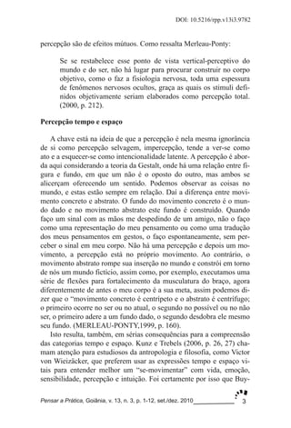 3
DOI: 10.5216/rpp.v13i3.9782
Pensar a Prática, Goiânia, v. 13, n. 3, p. 1­12, set./dez. 2010
percepção são de efeitos mútuos. Como ressalta Merleau­Ponty:
Se se restabelece esse ponto de vista vertical­perceptivo do
mundo e do ser, não há lugar para procurar construir no corpo
objetivo, como o faz a fisiologia nervosa, toda uma espessura
de fenômenos nervosos ocultos, graça as quais os stimuli defi­
nidos objetivamente seriam elaborados como percepção total.
(2000, p. 212).
Percepção tempo e espaço
A chave está na ideia de que a percepção é nela mesma ignorância
de si como percepção selvagem, impercepção, tende a ver­se como
ato e a esquecer­se como intencionalidade latente. A percepção é abor­
da aqui considerando a teoria da Gestalt, onde há uma relação entre fi­
gura e fundo, em que um não é o oposto do outro, mas ambos se
alicerçam oferecendo um sentido. Podemos observar as coisas no
mundo, e estas estão sempre em relação. Daí a diferença entre movi­
mento concreto e abstrato. O fundo do movimento concreto é o mun­
do dado e no movimento abstrato este fundo é construído. Quando
faço um sinal com as mãos me despedindo de um amigo, não o faço
como uma representação do meu pensamento ou como uma tradução
dos meus pensamentos em gestos, o faço espontaneamente, sem per­
ceber o sinal em meu corpo. Não há uma percepção e depois um mo­
vimento, a percepção está no próprio movimento. Ao contrário, o
movimento abstrato rompe sua inserção no mundo e constrói em torno
de nós um mundo fictício, assim como, por exemplo, executamos uma
série de flexões para fortalecimento da musculatura do braço, agora
diferentemente de antes o meu corpo é a sua meta, assim podemos di­
zer que o “movimento concreto é centrípeto e o abstrato é centrífugo;
o primeiro ocorre no ser ou no atual, o segundo no possível ou no não
ser, o primeiro adere a um fundo dado, o segundo desdobra ele mesmo
seu fundo. (MERLEAU­PONTY,1999, p. 160).
Isto resulta, também, em sérias consequências para a compreensão
das categorias tempo e espaço. Kunz e Trebels (2006, p. 26, 27) cha­
mam atenção para estudiosos da antropologia e filosofia, como Victor
von Wieizäcker, que preferem usar as expressões tempo e espaço vi­
tais para entender melhor um “se­movimentar” com vida, emoção,
sensibilidade, percepção e intuição. Foi certamente por isso que Buy­
 